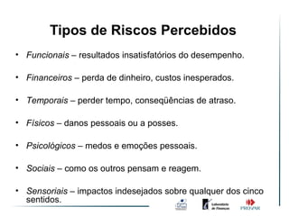 Tipos de Riscos Percebidos
• Funcionais – resultados insatisfatórios do desempenho.

• Financeiros – perda de dinheiro, custos inesperados.

• Temporais – perder tempo, conseqüências de atraso.

• Físicos – danos pessoais ou a posses.

• Psicológicos – medos e emoções pessoais.

• Sociais – como os outros pensam e reagem.

• Sensoriais – impactos indesejados sobre qualquer dos cinco
  sentidos.
 