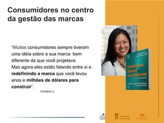 Consumidores no centro
da gestão das marcas


 “Muitos consumidores sempre tiveram
 uma idéia sobre a sua marca bem
 diferente da que você projetava.
 Mas agora eles estão falando entre si e
 redefinindo a marca que você levou
 anos e milhões de dólares para
 construir”.
               Charlene Li
 