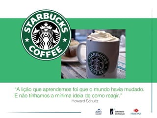 “A lição que aprendemos foi que o mundo havia mudado.
E não tínhamos a mínima ideia de como reagir.”
                       Howard Schultz
 