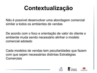 Contextualização
                    Vendas 3.0
Não é possível desenvolver uma abordagem comercial
similar a todos os ambientes de vendas

De acordo com o foco e orientação de valor do cliente o
ambiente muda sendo necessário alinhar o modelo
comercial adotado

Cada modelos de vendas tem peculiaridades que fazem
com que sejam necessárias distintas Estratégias
Comerciais
 