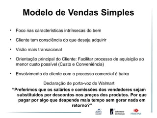 Modelo de Vendas Simples
                Ambiente de Vendas
                      Simples
•    Foco nas características intrínsecas do bem

•    Cliente tem consciência do que deseja adquirir

•    Visão mais transacional

•    Orientação principal do Cliente: Facilitar processo de aquisição ao
     menor custo possível (Custo e Conveniência)

•    Envolvimento do cliente com o processo comercial é baixo

                   Declaração de porta-voz do Walmart
    “Preferimos que os salários e comissões dos vendedores sejam
      substituídos por descontos nos preços dos produtos. Por que
       pagar por algo que despende mais tempo sem gerar nada em
                                retorno?”
 
