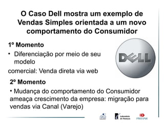 O Caso Dell mostra um exemplo de
   Vendas Simples orientada a um novo
     comportamento do Consumidor
1º Momento
• Diferenciação por meio de seu
  modelo
comercial: Venda direta via web
2º Momento
• Mudança do comportamento do Consumidor
ameaça crescimento da empresa: migração para
vendas via Canal (Varejo)
 