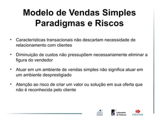 Modelo de Vendas Simples
               Ambiente de Vendas
         Paradigmas e Riscos
                     Simples
•   Características transacionais não descartam necessidade de
    relacionamento com clientes

•   Diminuição de custos não pressupõem necessariamente eliminar a
    figura do vendedor

•   Atuar em um ambiente de vendas simples não significa atuar em
    um ambiente desprestigiado

•   Atenção ao risco de criar um valor ou solução em sua oferta que
    não é reconhecida pelo cliente
 