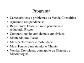 Programa: Características e problemas da Venda Consultiva Ajudando nas pendências Registrando Fatos, criando pendência e reduzindo Riscos Compartilhando com demais envolvidos Mantendo um Placar Mais performance e mobilidade Mais Tempo para atender o Cliente Vendas Complexas com apoio de Sistemas e Metodologias. 