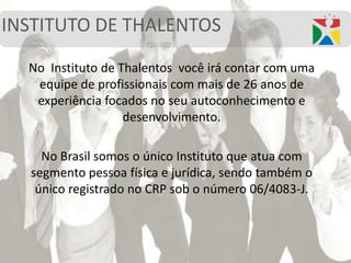 INSTITUTO DE THALENTOS
No Instituto de Thalentos você irá contar com uma
equipe de profissionais com mais de 26 anos de
experiência focados no seu autoconhecimento e
desenvolvimento.
No Brasil somos o único Instituto que atua com
segmento pessoa física e jurídica, sendo também o
único registrado no CRP sob o número 06/4083-J.
 