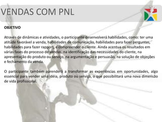 VENDAS COM PNL
OBJETIVO
Através de dinâmicas e atividades, o participante desenvolverá habilidades, como: ter uma
atitude favorável a venda, habilidades de comunicação, habilidades para fazer perguntas,
habilidades para fazer rapport, e compreender o cliente. Ainda acentua os resultados em
várias fases do processo de vendas, na identificação das necessidades do cliente, na
apresentação do produto ou serviço, na argumentação e persuasão, na solução de objeções
e fechamento da venda.
O participante também aprenderá a transformar as experiências em oportunidades, algo
essencial para vender uma idéia, produto ou serviço, o que possibilitará uma nova dimensão
de vida profissional.
 