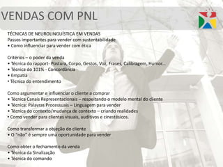 VENDAS COM PNL
TÉCNICAS DE NEUROLINGUÍSTICA EM VENDAS
Passos importantes para vender com sustentabilidade
• Como influenciar para vender com ética
Critérios – o poder da venda
• Técnica do rapport- Postura, Corpo, Gestos, Voz, Frases, Calibragem, Humor...
• Técnica do 101% - Concordância
• Empatia
• Técnica do entendimento
Como argumentar e influenciar o cliente a comprar
• Técnica Canais Representacionais – respeitando o modelo mental do cliente
• Técnica: Palavras Processuais – Linguagem para vender
• Técnica do contexto/mudança de contexto – criando realidades
• Como vender para clientes visuais, auditivos e cinestésicos.
Como transformar a objeção do cliente
• O “não” é sempre uma oportunidade para vender
Como obter o fechamento da venda
• Técnica da Sinalização
• Técnica do comando
 