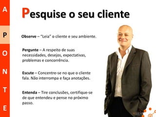 A

Pesquise o seu cliente

P

Observe – “Leia” o cliente e seu ambiente.

O

Pergunte – A respeito de suas
necessidades, desejos, expectativas,
problemas e concorrência.

N
T
E

Escute – Concentre-se no que o cliente
fala. Não interrompa e faça anotações.
Entenda – Tire conclusões, certifique-se
de que entendeu e pense no próximo
passo.
22

 