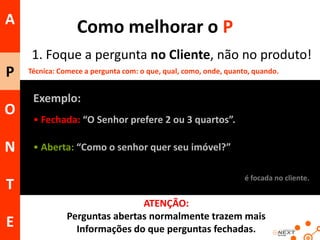 A

Como melhorar o P
1. Foque a pergunta no Cliente, não no produto!

P
O

N
T
E

Técnica: Comece a pergunta com: o que, qual, como, onde, quanto, quando.

Exemplo:
• Fechada: “O Senhor prefere 2 ou 3 quartos”.
• Aberta: “Como o senhor quer seu imóvel?”
é focada no cliente.

ATENÇÃO:
Perguntas abertas normalmente trazem mais
Informações do que perguntas fechadas.

 