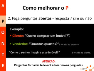 A
P
O

Como melhorar o P
2. Faça perguntas abertas - resposta ≠ sim ou não
Exemplo:
• Cliente: “Quero comprar um imóvel?”.

N

• Vendedor: “Quantos quartos?”é focada no produto.

T

“Como o senhor imagina esse imóvel?”

E

é focada no cliente.

ATENÇÃO:
Perguntas fechadas te levará a fazer novas perguntas.

 