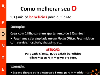 A

Como melhorar seu O
1. Quais os benefícios para o Cliente...

P
O

N
T
E

Exemplo:
Casal com 1 filho para um apartamento de 3 Quartos

• Fazer uma sala ampliada ou um Home Office. Proximidade
com escolas, hospitais, shopping, etc.
ATENÇÃO:
Para cada cliente, pode existir benefícios
diferentes para o mesmo produto.

Exemplo:
• Espaço fitness para a esposa e Sauna para o marido

 