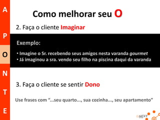 A

Como melhorar seu O
2. Faça o cliente Imaginar

P
O

Exemplo:
• Imagine o Sr. recebendo seus amigos nesta varanda gourmet
• Já imaginou a sra. vendo seu filho na piscina daqui da varanda

N
3. Faça o cliente se sentir Dono

T
Use frases com “...seu quarto..., sua cozinha..., seu apartamento”

E

 