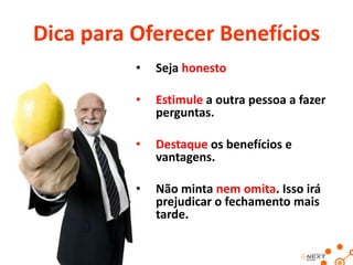 Dica para Oferecer Benefícios
•

Seja honesto

•

Estimule a outra pessoa a fazer
perguntas.

•

Destaque os benefícios e
vantagens.

•

Não minta nem omita. Isso irá
prejudicar o fechamento mais
tarde.

 