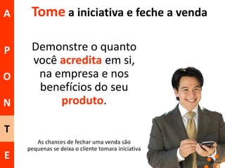 A

Tome a iniciativa e feche a venda

P

Demonstre o quanto
você acredita em si,
na empresa e nos
benefícios do seu
produto.

O

N
T
E

As chances de fechar uma venda são
pequenas se deixa o cliente tomara iniciativa

 