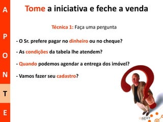 A

Tome a iniciativa e feche a venda
Técnica 1: Faça uma pergunta

P
O

- O Sr. prefere pagar no dinheiro ou no cheque?
- As condições da tabela lhe atendem?
- Quando podemos agendar a entrega dos imóvel?

N
T
E

- Vamos fazer seu cadastro?

 