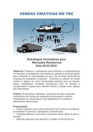 VENDAS CRIATIVAS NO TRC
Estratégias Vencedoras para
Mercados Recessivos
Data 05.03.2016
Objetivos: Preparar o participante para entender o comportamento
do mercado, se adaptar às circunstâncias, planejar e executar ações
para enfrentar as adversidades do dia a dia da área comercial da
empresa de transporte e logística. Conhecer os pilares da venda
criativa e aplicar as novas ferramentas próprias para os tempos
atuais. Estabelecer conexões duradouras com os clientes e
comprometer a equipe para atender melhor e vender mais, apesar
das dificuldades.
Público: Empresários, Gestores, executivos da área comercial,
profissionais de vendas do segmento de transporte e demais
interessados em desenvolver suas habilidades em vendas e
atendimento diferenciado.
Programação:
• Como implantar uma cultura comercial mais criativa no ambiente
de trabalho? Comercial, operacional e atendimento.
• Conexões globais, como fazer a empresa inteira voltar-se para o
cliente?
• Métricas especiais que apontam a “saúde comercial da sua
 