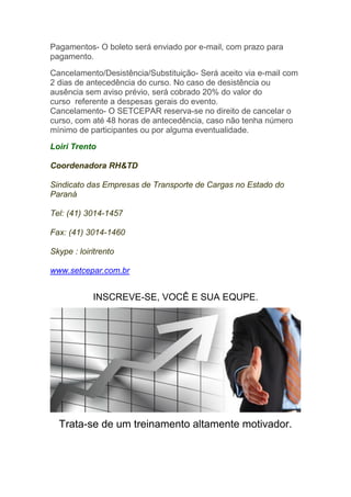 Pagamentos- O boleto será enviado por e-mail, com prazo para
pagamento.
Cancelamento/Desistência/Substituição- Será aceito via e-mail com
2 dias de antecedência do curso. No caso de desistência ou
ausência sem aviso prévio, será cobrado 20% do valor do
curso referente a despesas gerais do evento.
Cancelamento- O SETCEPAR reserva-se no direito de cancelar o
curso, com até 48 horas de antecedência, caso não tenha número
mínimo de participantes ou por alguma eventualidade.
Loiri Trento
Coordenadora RH&TD
Sindicato das Empresas de Transporte de Cargas no Estado do
Paraná
Tel: (41) 3014-1457
Fax: (41) 3014-1460
Skype : loiritrento
www.setcepar.com.br
INSCREVE-SE, VOCÊ E SUA EQUPE.
Trata-se de um treinamento altamente motivador.
 
