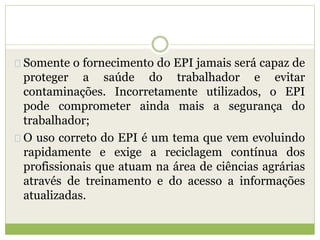Somente o fornecimento do EPI jamais será capaz de
proteger a saúde do trabalhador e evitar
contaminações. Incorretamente utilizados, o EPI
pode comprometer ainda mais a segurança do
trabalhador;
O uso correto do EPI é um tema que vem evoluindo
rapidamente e exige a reciclagem contínua dos
profissionais que atuam na área de ciências agrárias
através de treinamento e do acesso a informações
atualizadas.
 