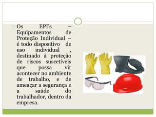 Os EPI’s –
Equipamentos de
Proteção Individual –
é todo dispositivo de
uso individual ,
destinado à proteção
de riscos suscetíveis
que possa vir
acontecer no ambiente
de trabalho, e de
ameaçar a segurança e
a saúde do
trabalhador, dentro da
empresa.
 