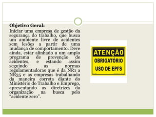 Objetivo Geral:
Iniciar uma empresa de gestão da
segurança do trabalho, que busca
um ambiente livre de acidentes
sem lesões a partir de uma
mudança de comportamento. Deve
ainda, estar alinhado a um amplo
programa de prevenção de
acidentes, e estando assim
seguindo as normas
regulamentadoras que é da NR1 a
NR35 e as empresas trabalhando
da maneira correta diante do
Ministério do Trabalho e Emprego,
apresentando as diretrizes da
organização na busca pelo
“acidente zero”.
 