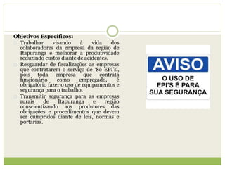 Objetivos Específicos:
Trabalhar visando à vida dos
colaboradores da empresa da região de
Itapuranga e melhorar a produtividade
reduzindo custos diante de acidentes.
Resguardar de fiscalizações as empresas
que contratarem o serviço de ‘Só EPI’s’,
pois toda empresa que contrata
funcionário como empregado, é
obrigatório fazer o uso de equipamentos e
segurança para o trabalho.
Transmitir segurança para as empresas
rurais de Itapuranga e região
conscientizando aos produtores das
obrigações e procedimentos que devem
ser cumpridos diante de leis, normas e
portarias.
 
