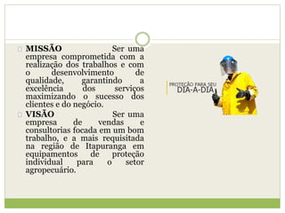 MISSÃO Ser uma
empresa comprometida com a
realização dos trabalhos e com
o desenvolvimento de
qualidade, garantindo a
excelência dos serviços
maximizando o sucesso dos
clientes e do negócio.
VISÃO Ser uma
empresa de vendas e
consultorias focada em um bom
trabalho, e a mais requisitada
na região de Itapuranga em
equipamentos de proteção
individual para o setor
agropecuário.
 