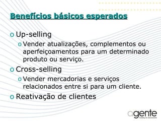 Benefícios básicos esperados Up-selling Vender atualizações, complementos ou aperfeiçoamentos para um determinado produto ou serviço.  Cross-selling Vender mercadorias e serviços relacionados entre si para um cliente.  Reativação de clientes 