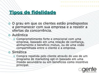 Tipos de fidelidade O grau em que os clientes estão predispostos a permanecer com sua empresa e a resistir a ofertas da concorrência.  Autêntica Comprometimento forte e emocional com uma empresa, baseado em uma relação de confiança, alinhamento e benefício mútuo, ou de uma visão compartilhada entre o cliente e a empresa. Sintética Compra repetida pelo cliente através do uso de um programa de marketing opt-in baseado em uma moeda secundária ou em benefícios como incentivo principal. 