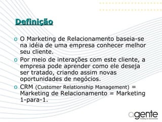 Definição O Marketing de Relacionamento baseia-se na idéia de uma empresa conhecer melhor seu cliente.  Por meio de interações com este cliente, a empresa pode aprender como ele deseja ser tratado, criando assim novas oportunidades de negócios. CRM  (Customer Relationship Management)  = Marketing de Relacionamento = Marketing 1-para-1. 