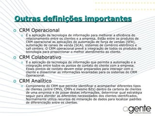 Outras definições importantes CRM Operacional É a aplicação da tecnologia de informação para melhorar a eficiência do relacionamento entre os clientes e a empresa. Estão entre os produtos de CRM operacional as aplicações de automação de força de vendas (SFA), automação de canais de venda (SCA), sistemas de comércio eletrônico e call centers. O CRM operacional prevê a integração de todos os produtos de tecnologia para proporcionar o melhor atendimento ao cliente. CRM Colaborativo É a aplicação da tecnologia de informação que permite a automação e a integração entre todos os pontos de contato do cliente com a empresa. Esses pontos de contato devem estar preparados para interagir com o cliente e disseminar as informações levantadas para os sistemas do CRM Operacional. CRM Analítico Componente do CRM que permite identificar e acompanhar diferentes tipos de clientes (entre CMVs, CMPs e mesmo BZs) dentro da carteira de clientes de uma empresa e de posse destas informações, determinar qual estratégia seguir para atender as diferentes necessidades dos clientes identificados. Normalmente utiliza recursos de mineração de dados para localizar padrões de diferenciação entre os clientes. 