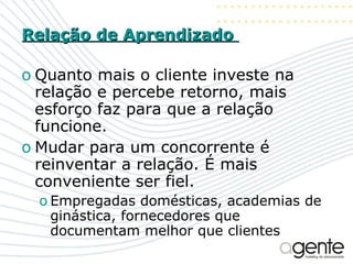 Relação de Aprendizado  Quanto mais o cliente investe na relação e percebe retorno, mais esforço faz para que a relação funcione. Mudar para um concorrente é reinventar a relação. É mais conveniente ser fiel. Empregadas domésticas, academias de ginástica, fornecedores que documentam melhor que clientes 