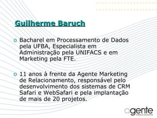 Guilherme Baruch Bacharel em Processamento de Dados pela UFBA, Especialista em Administração pela UNIFACS e em Marketing pela FTE. 11 anos à frente da Agente Marketing de Relacionamento, responsável pelo desenvolvimento dos sistemas de CRM Safari e WebSafari e pela implantação de mais de 20 projetos. 