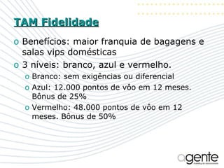 TAM Fidelidade Benefícios: maior franquia de bagagens e salas vips domésticas 3 níveis: branco, azul e vermelho. Branco: sem exigências ou diferencial Azul: 12.000 pontos de vôo em 12 meses. Bônus de 25% Vermelho: 48.000 pontos de vôo em 12 meses. Bônus de 50% 
