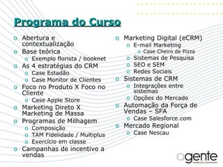 Programa do Curso Abertura e contextualização Base teórica Exemplo florista / booknet As 4 estratégias do CRM Case Estadão Case Monitor de Clientes Foco no Produto X Foco no Cliente Case Apple Store Marketing Direto X Marketing de Massa Programas de Milhagem Composição TAM Fidelidade / Multiplus Exercício em classe Campanhas de incentivo a vendas Marketing Digital (eCRM) E-mail Marketing Case Cheiro de Pizza Sistemas de Pesquisa SEO e SEM Redes Sociais Sistemas de CRM Integrações entre sistemas Opções do Mercado Automação da Força de Vendas – SFA Case Salesforce.com Mercado Regional Case Nescau 