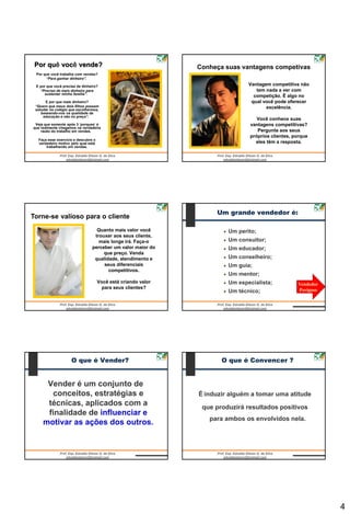 Por quê você vende?                                           Conheça suas vantagens competivas
 Por que você trabalha com vendas?
      “Para ganhar dinheiro”.

 E por que você precisa de dinheiro?                                           Vantagem competitiva não
   “Preciso de mais dinheiro para                                                 tem nada a ver com
     sustentar minha família”.
                                                                                 competição. É algo no
      E por que mais dinheiro?                                                  qual você pode oferecer
 “Quero que meus dois filhos possam                                                   excelência.
 estudar no colégio que escolhermos,
    baseando-nos na qualidade da
     educação e não no preço”.
                                                                                  Você conhece suas
 Veja que somente após 3 „porques‟ é                                           vantagens competitivas?
que realmente chegamos na verdadeira
    razão do trabalho em vendas.                                                  Pergunte aos seus
                                                                               próprios clientes, porque
  Faça esse exercício e descubra o
  verdadeiro motivo pelo qual está                                               eles têm a resposta.
      trabalhando em vendas.




                                                                    Um grande vendedor é:
Torne-se valioso para o cliente
                                  Quanto mais valor você                Um perito;
                                 trouxer aos seus cliente,
                                   mais longe irá. Faça-o               Um consultor;
                                perceber um valor maior do              Um educador;
                                     que preço. Venda
                                 qualidade, atendimento e               Um conselheiro;
                                     seus diferenciais                  Um guia;
                                       competitivos.
                                                                        Um mentor;
                                     Você está criando valor            Um especialista;           Vendedor
                                       para seus clientes?                                         Perigoso
                                                                        Um técnico;




                    O que é Vender?                                   O que é Convencer ?


      Vender é um conjunto de
       conceitos, estratégias e                                É induzir alguém a tomar uma atitude
      técnicas, aplicados com a                                 que produzirá resultados positivos
      finalidade de influenciar e
                                                                  para ambos os envolvidos nela.
     motivar as ações dos outros.




                                                                                                              4
 