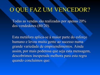 O QUE FAZ UM VENCEDOR?O QUE FAZ UM VENCEDOR?
Todas as vendas são realizadas por apenas 20%Todas as vendas são realizadas por apenas 20%
dos vendedores (80/20).dos vendedores (80/20).
Esta metáfora aplica-se à maior parte do esforçoEsta metáfora aplica-se à maior parte do esforço
humano e levou muita gente ao sucesso numahumano e levou muita gente ao sucesso numa
grande variedade de empreendimentos. Aindagrande variedade de empreendimentos. Ainda
assim, por mais poderosa que seja esta mensagem,assim, por mais poderosa que seja esta mensagem,
descobrimos inesperada melhora para esta regradescobrimos inesperada melhora para esta regra
quando concluímos que:quando concluímos que:
 