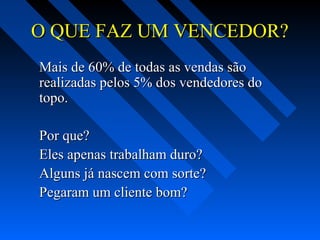 O QUE FAZ UM VENCEDOR?O QUE FAZ UM VENCEDOR?
Mais de 60% de todas as vendas sãoMais de 60% de todas as vendas são
realizadas pelos 5% dos vendedores dorealizadas pelos 5% dos vendedores do
topo.topo.
Por que?Por que?
Eles apenas trabalham duro?Eles apenas trabalham duro?
Alguns já nascem com sorte?Alguns já nascem com sorte?
Pegaram um cliente bom?Pegaram um cliente bom?
 