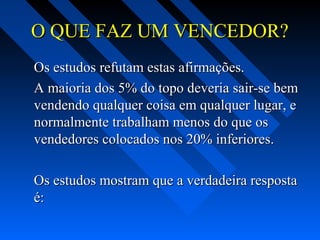O QUE FAZ UM VENCEDOR?O QUE FAZ UM VENCEDOR?
Os estudos refutam estas afirmações.Os estudos refutam estas afirmações.
A maioria dos 5% do topo deveria sair-se bemA maioria dos 5% do topo deveria sair-se bem
vendendo qualquer coisa em qualquer lugar, evendendo qualquer coisa em qualquer lugar, e
normalmente trabalham menos do que osnormalmente trabalham menos do que os
vendedores colocados nos 20% inferiores.vendedores colocados nos 20% inferiores.
Os estudos mostram que a verdadeira respostaOs estudos mostram que a verdadeira resposta
é:é:
 
