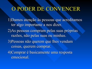 O PODER DE CONVENCERO PODER DE CONVENCER
1)Damos atenção às pessoas que acreditamos1)Damos atenção às pessoas que acreditamos
ter algo importante a nos dizer.ter algo importante a nos dizer.
2)As pessoas compram pelas suas próprias2)As pessoas compram pelas suas próprias
razões, não pelas suas ou minhas.razões, não pelas suas ou minhas.
3)Pessoas não querem que lhes vendam3)Pessoas não querem que lhes vendam
coisas, querem comprar.coisas, querem comprar.
4)Comprar é basicamente uma resposta4)Comprar é basicamente uma resposta
emocional.emocional.
 