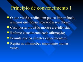 Princípio de convencimento 1Princípio de convencimento 1
 O que você acredita tem pouca importância,O que você acredita tem pouca importância,
a menos que possa prová-lo a seu cliente;a menos que possa prová-lo a seu cliente;
 Caso possa prová-lo mostre a evidência;Caso possa prová-lo mostre a evidência;
 Reforce visualmente cada afirmação;Reforce visualmente cada afirmação;
 Permita que os clientes experimentem;Permita que os clientes experimentem;
 Repita as afirmações importante muitasRepita as afirmações importante muitas
vezes.vezes.
 