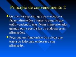 Princípio de convencimento 2Princípio de convencimento 2
 Os clientes esperam que os vendedoresOs clientes esperam que os vendedores
façam afirmações a respeito daquilo quefaçam afirmações a respeito daquilo que
estão vendendo, mas ficam impressionadosestão vendendo, mas ficam impressionados
quando outra pessoa faz ou endossa estasquando outra pessoa faz ou endossa estas
afirmações;afirmações;
 Peça que um funcionário ou colega quePeça que um funcionário ou colega que
esteja ao lado para endossar a suaesteja ao lado para endossar a sua
afirmação.afirmação.
 