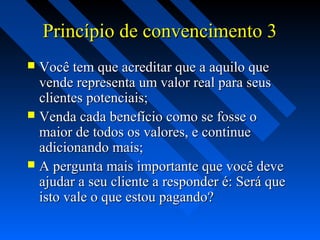 Princípio de convencimento 3Princípio de convencimento 3
 Você tem que acreditar que a aquilo queVocê tem que acreditar que a aquilo que
vende representa um valor real para seusvende representa um valor real para seus
clientes potenciais;clientes potenciais;
 Venda cada benefício como se fosse oVenda cada benefício como se fosse o
maior de todos os valores, e continuemaior de todos os valores, e continue
adicionando mais;adicionando mais;
 A pergunta mais importante que você deveA pergunta mais importante que você deve
ajudar a seu cliente a responder é: Será queajudar a seu cliente a responder é: Será que
isto vale o que estou pagando?isto vale o que estou pagando?
 