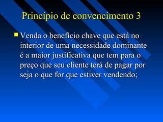 Princípio de convencimento 3Princípio de convencimento 3
 Venda o benefício chave que está noVenda o benefício chave que está no
interior de uma necessidade dominanteinterior de uma necessidade dominante
é a maior justificativa que tem para oé a maior justificativa que tem para o
preço que seu cliente terá de pagar porpreço que seu cliente terá de pagar por
seja o que for que estiver vendendo;seja o que for que estiver vendendo;
 