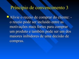 Princípio de convencimento 3Princípio de convencimento 3
 Alivie o receio de comprar do cliente: -Alivie o receio de comprar do cliente: -
o receio pode ser incluído entre aso receio pode ser incluído entre as
motivações mais fortes para comprarmotivações mais fortes para comprar
um produto e também pode ser um dosum produto e também pode ser um dos
maiores inibidores de uma decisão demaiores inibidores de uma decisão de
compras.compras.
 