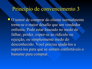 Princípio de convencimento 3Princípio de convencimento 3
 O temor de comprar do cliente normalmenteO temor de comprar do cliente normalmente
torna-se o maior desafio que um vendedortorna-se o maior desafio que um vendedor
enfrenta. Pode estar baseado no medo deenfrenta. Pode estar baseado no medo de
falhar, perder, expor-se ao ridículo oufalhar, perder, expor-se ao ridículo ou
rejeição, ou simplesmente medo dorejeição, ou simplesmente medo do
desconhecido. Você precisa ajudá-los adesconhecido. Você precisa ajudá-los a
superá-los para que se sintam confortáveis osuperá-los para que se sintam confortáveis o
bastante para comprar.bastante para comprar.
 