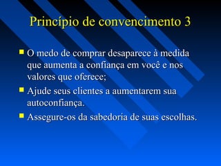 Princípio de convencimento 3Princípio de convencimento 3
 O medo de comprar desaparece à medidaO medo de comprar desaparece à medida
que aumenta a confiança em você e nosque aumenta a confiança em você e nos
valores que oferece;valores que oferece;
 Ajude seus clientes a aumentarem suaAjude seus clientes a aumentarem sua
autoconfiança.autoconfiança.
 Assegure-os da sabedoria de suas escolhas.Assegure-os da sabedoria de suas escolhas.
 