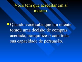 Você tem que acreditar em siVocê tem que acreditar em si
mesmo.mesmo.
 Quando você sabe que um clienteQuando você sabe que um cliente
tomou uma decisão de comprastomou uma decisão de compras
acertada, tranquilize-o com todaacertada, tranquilize-o com toda
sua capacidade de persuasão.sua capacidade de persuasão.
 