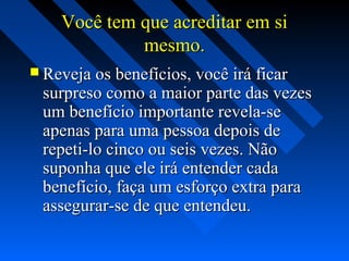 Você tem que acreditar em siVocê tem que acreditar em si
mesmo.mesmo.
 Reveja os benefícios, você irá ficarReveja os benefícios, você irá ficar
surpreso como a maior parte das vezessurpreso como a maior parte das vezes
um benefício importante revela-seum benefício importante revela-se
apenas para uma pessoa depois deapenas para uma pessoa depois de
repeti-lo cinco ou seis vezes. Nãorepeti-lo cinco ou seis vezes. Não
suponha que ele irá entender cadasuponha que ele irá entender cada
benefício, faça um esforço extra parabenefício, faça um esforço extra para
assegurar-se de que entendeu.assegurar-se de que entendeu.
 