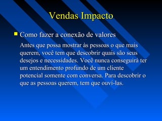 Vendas ImpactoVendas Impacto
 Como fazer a conexão de valoresComo fazer a conexão de valores
Antes que possa mostrar às pessoas o que maisAntes que possa mostrar às pessoas o que mais
querem, você tem que descobrir quais são seusquerem, você tem que descobrir quais são seus
desejos e necessidades. Você nunca conseguirá terdesejos e necessidades. Você nunca conseguirá ter
um entendimento profundo de um clienteum entendimento profundo de um cliente
potencial somente com conversa. Para descobrir opotencial somente com conversa. Para descobrir o
que as pessoas querem, tem que ouví-las.que as pessoas querem, tem que ouví-las.
 