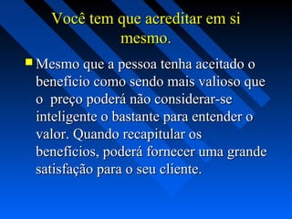 Você tem que acreditar em siVocê tem que acreditar em si
mesmo.mesmo.
 Mesmo que a pessoa tenha aceitado oMesmo que a pessoa tenha aceitado o
benefício como sendo mais valioso quebenefício como sendo mais valioso que
o preço poderá não considerar-seo preço poderá não considerar-se
inteligente o bastante para entender ointeligente o bastante para entender o
valor. Quando recapitular osvalor. Quando recapitular os
benefícios, poderá fornecer uma grandebenefícios, poderá fornecer uma grande
satisfação para o seu cliente.satisfação para o seu cliente.
 